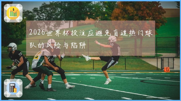 2026世界杯投注应避免盲追热门球队的风险与陷阱